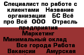 Специалист по работе с клиентами › Название организации ­ БС Всё про Всё, ООО › Отрасль предприятия ­ Маркетинг › Минимальный оклад ­ 30 000 - Все города Работа » Вакансии   . Амурская обл.,Архаринский р-н